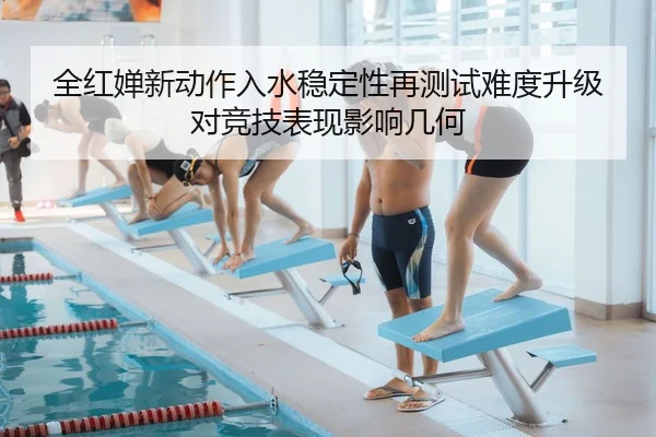 全红婵新动作入水稳定性再测试难度升级对竞技表现影响几何