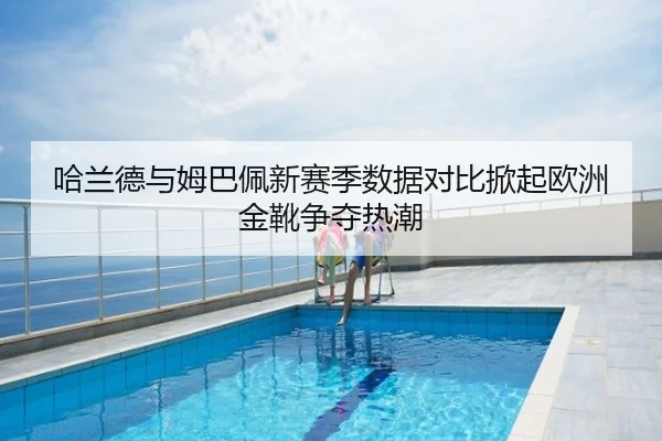 哈兰德与姆巴佩新赛季数据对比掀起欧洲金靴争夺热潮