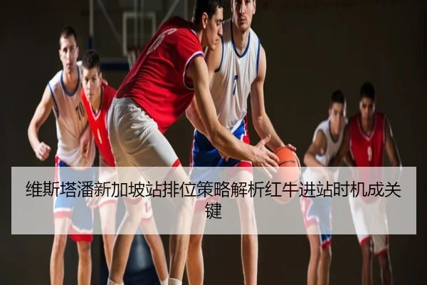 维斯塔潘新加坡站排位策略解析红牛进站时机成关键