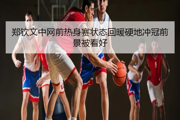 郑钦文中网前热身赛状态回暖硬地冲冠前景被看好